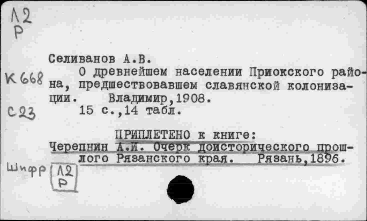 ﻿м P
Селиванов А.В.
z, л 0 древнейшем населении Приокского райо предшествовавшем славянской колониза-
ции. Владимир,1908.
С&3	15 с. ,14 табл.

ПРИПЛЕТЕНО к книге:
Черепнин А.И. Очерк доисторического прошлого Рязанского края. Рязань,1896.
